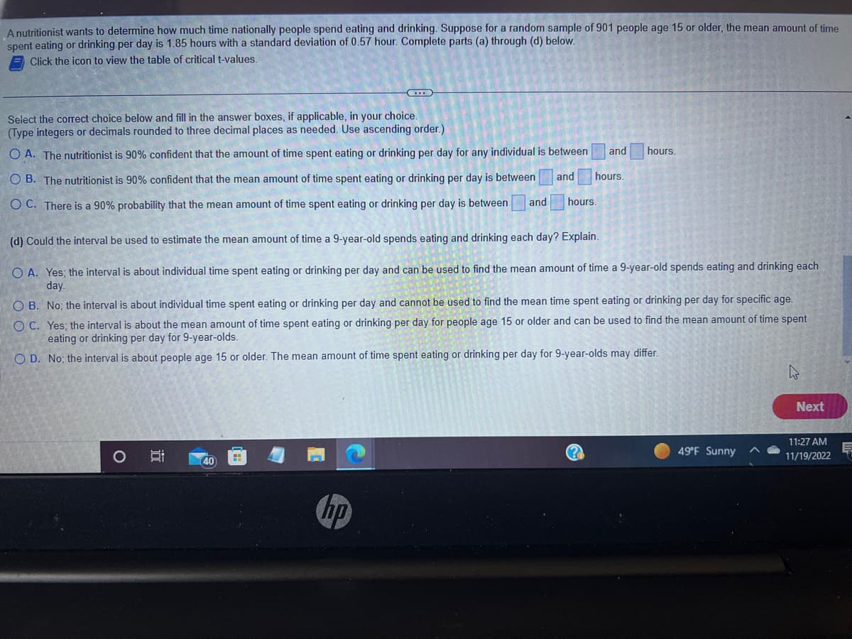 A nutritionist wants to determine how much time nationally people spend eating and drinking. Suppose for a random sample of 901 people age 15 or older, the mean amount of time
spent eating or drinking per day is 1.85 hours with a standard deviation of 0.57 hour. Complete parts (a) through (d) below.
Click the icon to view the table of critical t-values.
Select the correct choice below and fill in the answer boxes, if applicable, in your choice.
(Type integers or decimals rounded to three decimal places as needed. Use ascending order.)
OA. The nutritionist is 90% confident that the amount of time spent eating or drinking per day for any individual is between
OB. The nutritionist is 90% confident that the mean amount of time spent eating or drinking per day is between
OC. There is a 90% probability that the mean amount of time spent eating or drinking per day is between and
and
O
(d) Could the interval be used to estimate the mean amount of time a 9-year-old spends eating and drinking each day? Explain.
O A. Yes; the interval is about individual time spent eating or drinking per day and can be used to find the mean amount of time a 9-year-old spends eating and drinking each
day.
100
OB. No; the interval is about individual time spent eating or drinking per day and cannot be used to find the mean time spent eating or drinking per day for specific age.
OC. Yes; the interval is about the mean amount of time spent eating or drinking per day for people age 15 or older and can be used to find the mean amount of time spent
eating or drinking per day for 9-year-olds.
OD. No, the interval
is about people age 15 or older. The mean amount of time spent eating or drinking per day for 9-year-olds may differ.
40
and hours.
hours.
hours.
hp
49°F Sunny
Next
11:27 AM
11/19/2022