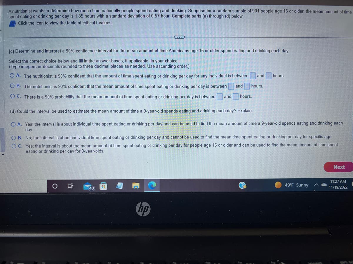 A nutritionist wants to determine how much time nationally people spend eating and drinking. Suppose for a random sample of 901 people age 15 or older, the mean amount of time
spent eating or drinking per day is 1.85 hours with a standard deviation of 0.57 hour. Complete parts (a) through (d) below.
Click the icon to view the table of critical t-values.
(c) Determine and interpret a 90% confidence interval for the mean amount of time Americans age 15 or older spend eating and drinking each day.
Select the correct choice below and fill in the answer boxes, if applicable, in your choice.
(Type integers or decimals rounded to three decimal places as needed. Use ascending order.)
OA. The nutritionist is 90% confident that the amount of time spent eating or drinking per day for any individual is between and
OB. The nutritionist is 90% confident that the mean amount of time spent eating or drinking per day is between and hours.
OC. There is a 90% probability that the mean amount of time spent eating or drinking per day is between and
hours.
(d) Could the interval be used to estimate the mean amount of time a 9-year-old spends eating and drinking each day? Explain.
O A. Yes; the interval is about individual time spent eating or drinking per day and can be used to find the mean amount of time a 9-year-old spends eating and drinking each
day.
O
i
hours.
OB. No; the interval is about individual time spent eating or drinking per day and cannot be used to find the mean time spent eating or drinking per day for specific age.
OC. Yes; the interval is about the mean amount of time spent eating or drinking per day for people age 15 or older and can be used to find the mean amount of time spent
eating or drinking per day for 9-year-olds.
40
49°F Sunny
Next
11:27 AM
11/19/2022