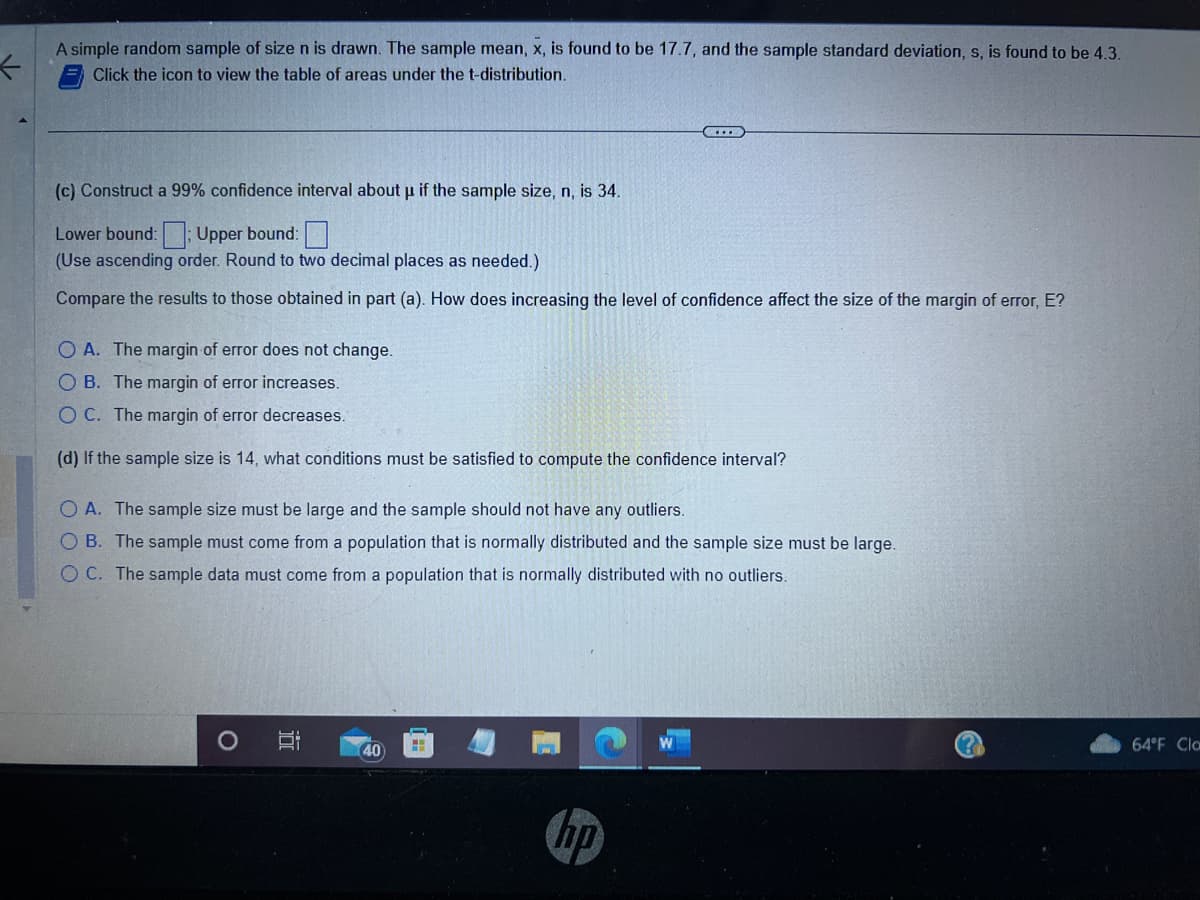 ←
A simple random sample of size n is drawn. The sample mean, x, is found to be 17.7, and the sample standard deviation, s, is found to be 4.3.
Click the icon to view the table of areas under the t-distribution.
(c) Construct a 99% confidence interval about µ if the sample size, n, is 34.
Lower bound: Upper bound:
(Use ascending order. Round to two decimal places as needed.)
Compare the results to those obtained in part (a). How does increasing the level of confidence affect the size of the margin of error, E?
C
O A. The margin of error does not change.
OB. The margin of error increases.
OC. The margin of error decreases.
(d) If the sample size is 14, what conditions must be satisfied to compute the confidence interval?
O A. The sample size must be large and the sample should not have any outliers.
O B. The sample must come from a population that is normally distributed and the sample size must be large.
OC. The sample data must come from a population that is normally distributed with no outliers.
40
hp
64°F Cla