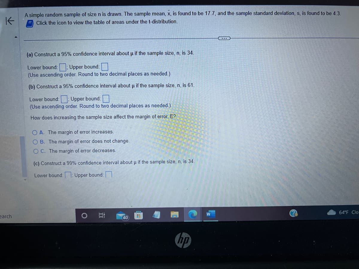 K
A simple random sample of size n is drawn. The sample mean, x, is found to be 17.7, and the sample standard deviation, s, is found to be 4.3.
Click the icon to view the table of areas under the t-distribution.
earch
(a) Construct a 95% confidence interval about µ if the sample size, n, is 34.
Lower bound: Upper bound:
(Use ascending order. Round to two decimal places as needed.)
(b) Construct a 95% confidence interval about u if the sample size, n, is 61.
Lower bound: Upper bound:
(Use ascending order. Round to two decimal places as needed.).
How does increasing the sample size affect the margin of error, E?
O A. The margin of error increases.
OB. The margin of error does not change.
OC. The margin of error decreases.
(c) Construct a 99% confidence interval about u if the sample size, n, is 34.
Lower bound: 1: Upper bound:
O
B
40
hp
64°F Clo