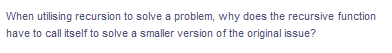 When utilising recursion to solve a problem, why does the recursive function
have to call itself to solve a smaller version of the original issue?
