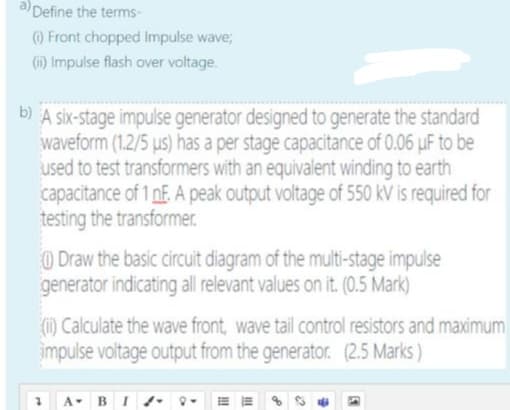 aDefine the terms-
O Front chopped Impulse wave;
(1) Impulse flash over voltage.
A six-stage impulse generator designed to generate the standard
waveform (1.2/5 us) has a per stage capacitance of 0.06 uF to be
used to test transformers with an equivalent winding to earth
capacitance of 1 nF. A peak output voltage of 550 kV is required for
testing the transformer.
) Draw the basic circuit diagram of the multi-stage impulse
generator indicating all relevant values on it. (0.5 Mark)
(i1) Calculate the wave front, wave tail control resistors and maximum
impulse voltage output from the generator. (2.5 Marks )
- BI
