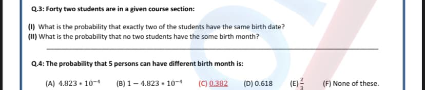 Q.3: Forty two students are in a given course section:
(1) What is the probability that exactly two of the students have the same birth date?
(1I) What is the probability that no two students have the some birth month?
Q.4: The probability that 5 persons can have different birth month is:
(A) 4.823 + 10-4
(B) 1 – 4.823 + 10-4
(C) 0.382
(D) 0.618
(E)
(F) None of these.
NIM
