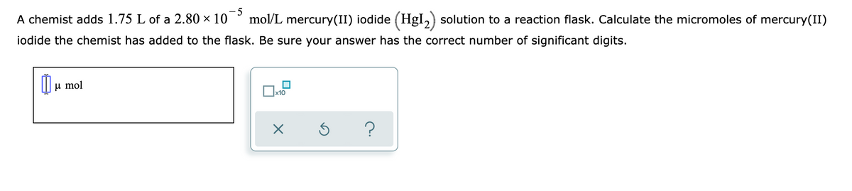 A chemist adds 1.75 L of a 2.80 × 10
- 5
mol/L mercury(II) iodide (HgI,) solution to a reaction flask. Calculate the micromoles of mercury(II)
iodide the chemist has added to the flask. Be sure your answer has the correct number of significant digits.
и mol
x10
