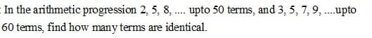 In the arithmetic progression 2, 5, 8, . upto 50 terms, and 3, 5, 7,9, .upto
--..
60 terms, find how many terms are identical.
