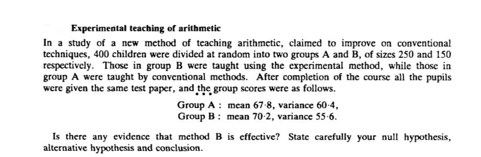 Experimental teaching of arithmetic
In a study of a new method of teaching arithmetic, claimed to improve on conventional
techniques, 400 children were divided at random into two groups A and B, of sizes 250 and 150
respectively. Those in group B were taught using the experimental method, while those in
group A were taught by conventional methods. After completion of the course all the pupils
were given the same test paper, and the group scores were as follows.
Group A mean 67-8, variance 60-4,
Group B: mean 70-2, variance 55.6.
method B is effective? State carefully your null hypothesis,
Is there any evidence that
alternative hypothesis and conclusion.