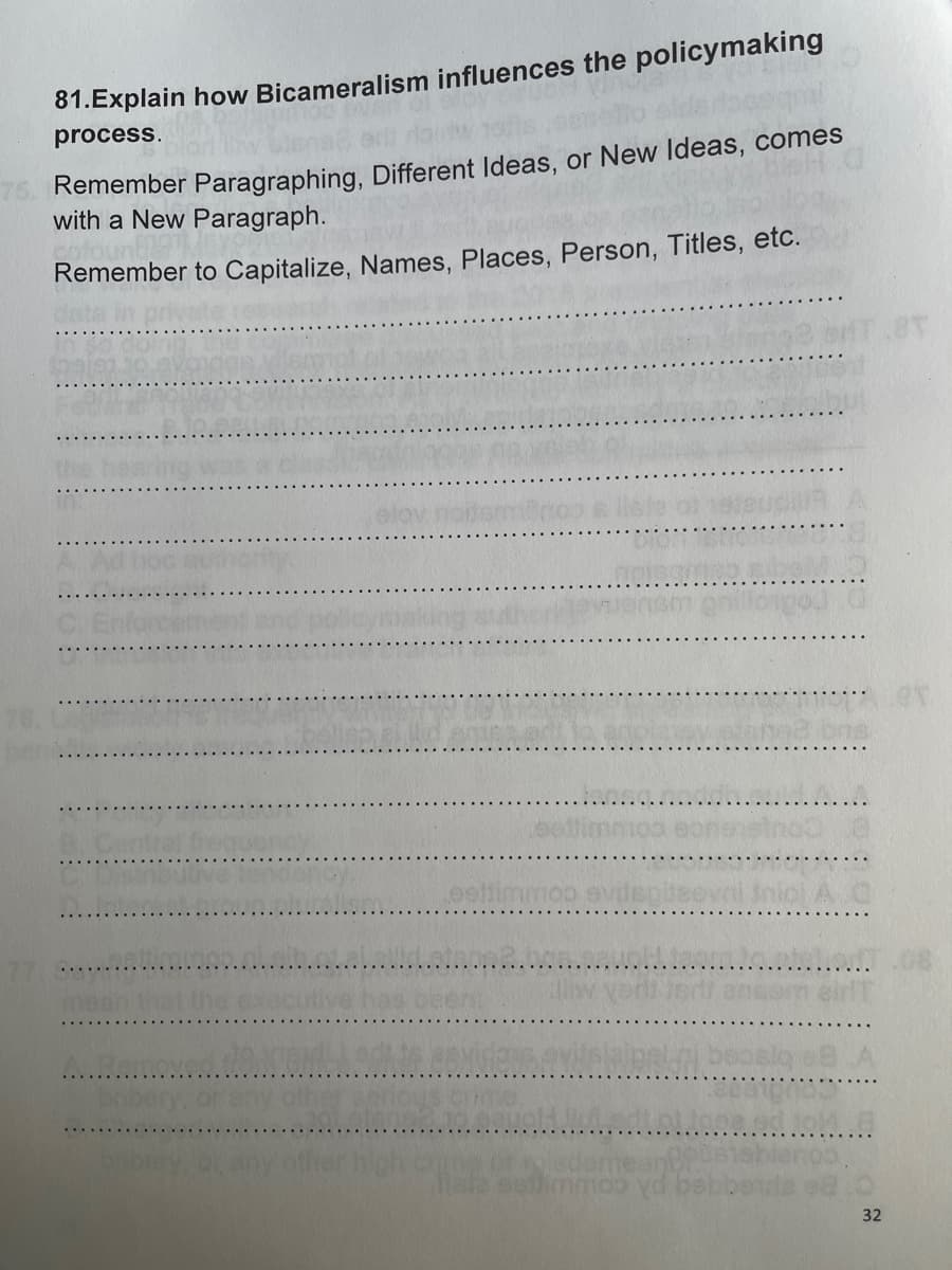 81.Explain how Bicameralism influences the policymaking
process.
75. Remember Paragraphing, Different Ideas, or New Ideas, comes
with a New Paragraph.
cofount
Remember to Capitalize, Names, Places, Person, Titles, etc.
slov noitermino
alliw yeri isdi anser
revidens evitsleipen beosig
32