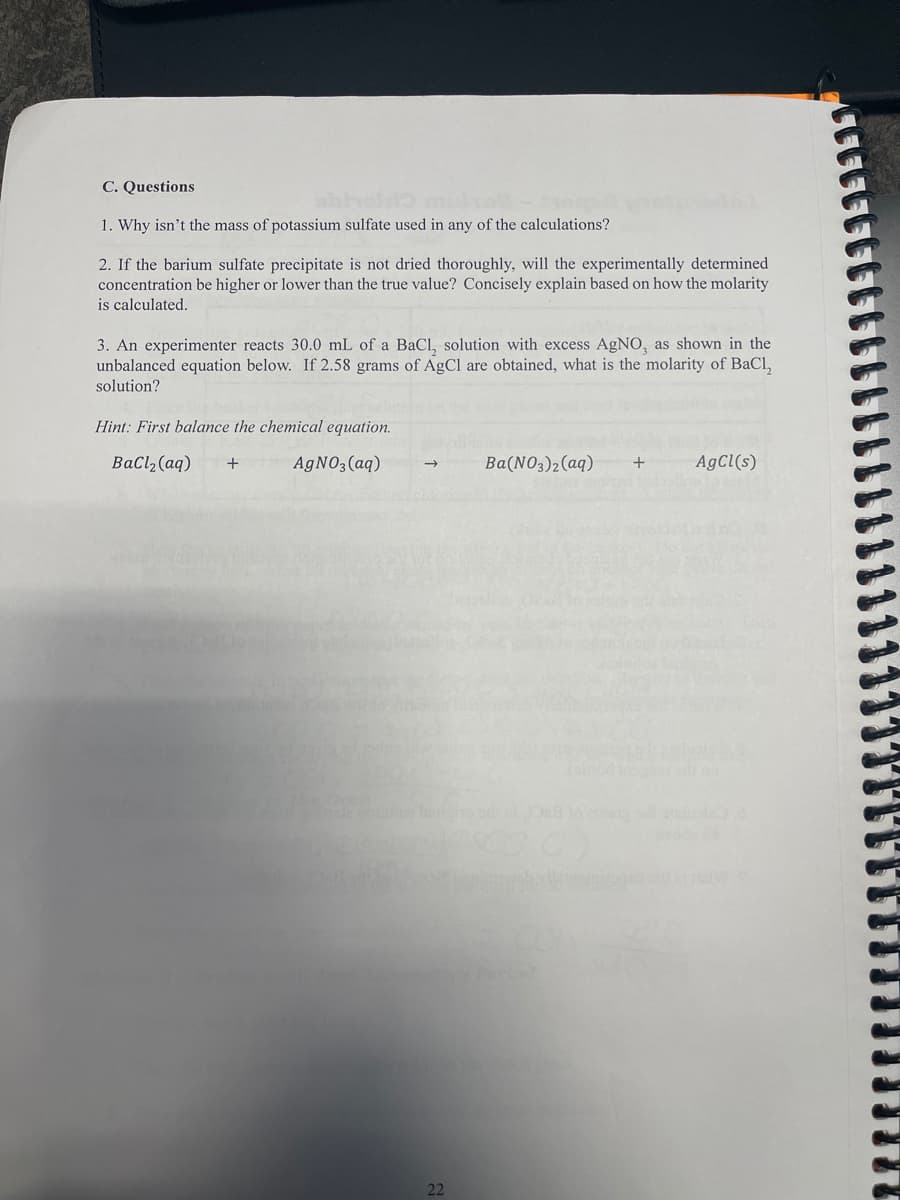 C. Questions
1. Why isn't the mass of potassium sulfate used in any of the calculations?
2. If the barium sulfate precipitate is not dried thoroughly, will the experimentally determined
concentration be higher or lower than the true value? Concisely explain based on how the molarity
is calculated.
3. An experimenter reacts 30.0 mL of a BaCl, solution with excess AgNO, as shown in the
unbalanced equation below. If 2.58 grams of AgCl are obtained, what is the molarity of BaCl₂
solution?
Hint: First balance the chemical equation.
BaCl₂ (aq) +
AgNO3(aq)
22
3)2(aq)