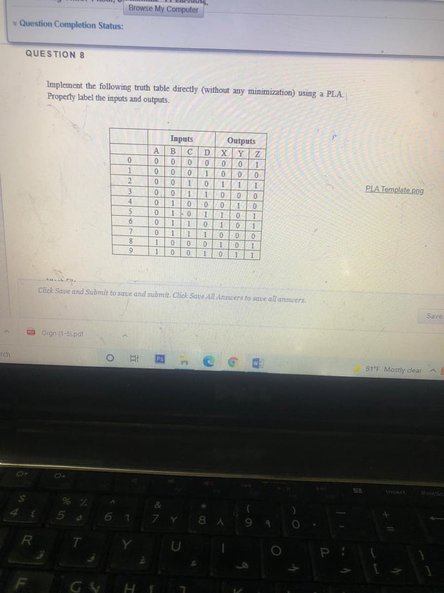 Browse My Computer
Question Completion Status:
QUESTION 8
Implement the following truth table directly (without any minimization) using a PLA.
Properly label the inputs and outputs.
Inputs
Outputs
X Y
В
1
PLA Template png
1
1
1
1
5
1.
1
6.
1
1
1
7
1.
1
1
1
1.
1
Click Save and Submit to save and submit. Click Save All Answers to save all answers.
Save
Co Orgn (1-5).pdf
rch
81°F Mostly clear
Og
K4
Insert
Prntsc
% %
6 7
&
Y
8 A
GY H
el
国
