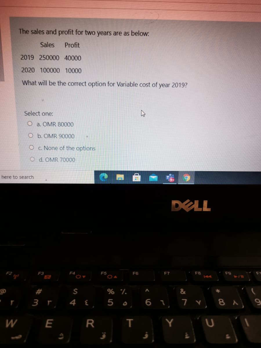 The sales and profit for two years are as below:
Sales
Profit
2019 250000 40000
2020 100000 10000
What will be the correct option for Variable cost of year 2019?
Select one:
O a. OMR 80000
O b. OMR 90000
Oc. None of the options
O d. OMR 70000
here to search
DELL
F2
F3
F4
F5
F6
F7
F8
F9
44
23
% %.
&
3 r 4 {
6 1 7 8 A 9
W
E
