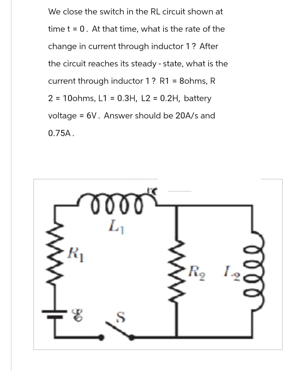 We close the switch in the RL circuit shown at
time t = 0. At that time, what is the rate of the
change in current through inductor 1 ? After
the circuit reaches its steady-state, what is the
current through inductor 1 ? R1 = 8ohms, R
2 10ohms, L1= 0.3H, L2 = 0.2H, battery
voltage = 6V. Answer should be 20A/s and
0.75A.
www
moo
L₁
E
ell
R₂ 12