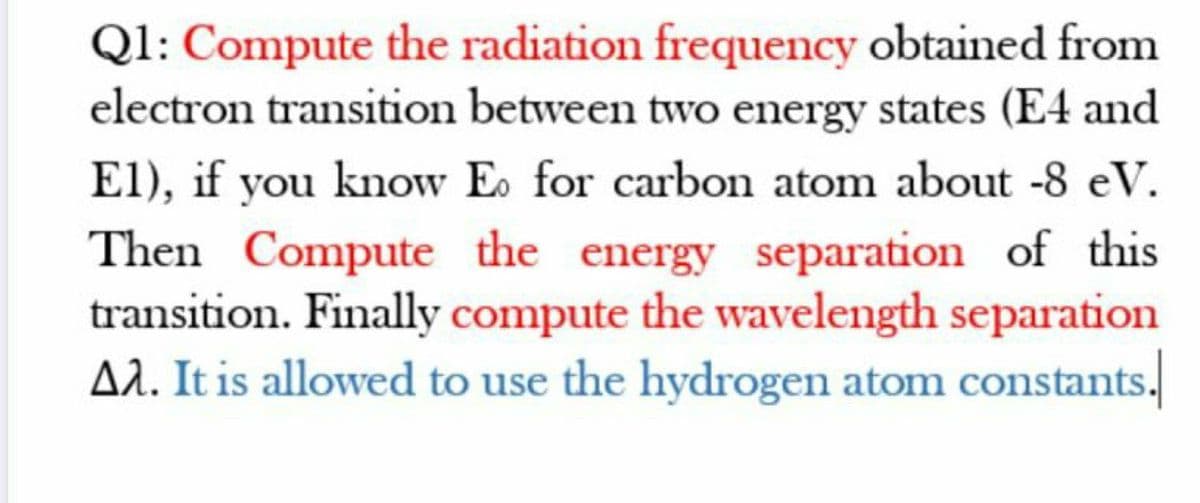 Ql: Compute the radiation frequency obtained from
electron transition between two energy states (E4 and
El), if you know E. for carbon atom about -8 eV.
Then Compute the energy separation of this
transition. Finally compute the wavelength separation
AA. It is allowed to use the hydrogen atom constants.
