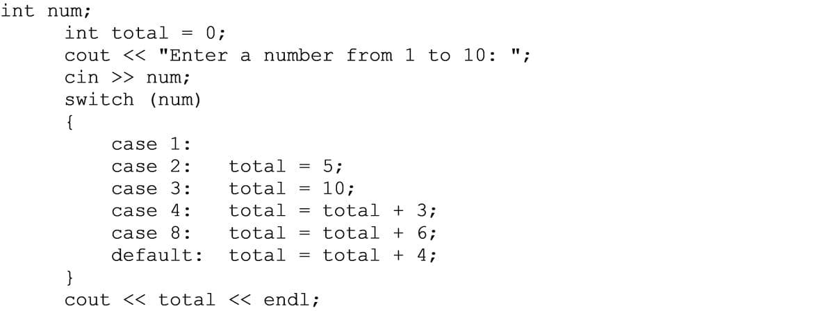 int num;
int total
0;
cout << "Enter a number from 1 to 10: ";
cin >> num;
switch (num)
{
case 1:
case 2:
total
5;
10;
total + 3;
case 3:
total
case 4:
total
case 8:
total
total + 6;
default:
total
total + 4;
}
cout << total << endl;
