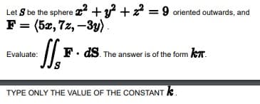 Let S be the sphere ² + y² + z² = 9 oriented outwards, and
F = (5x, 7z, -3y)
Evaluate:
1₁₁
F. ds. The answer is of the form KT.
TYPE ONLY THE VALUE OF THE CONSTANT *.