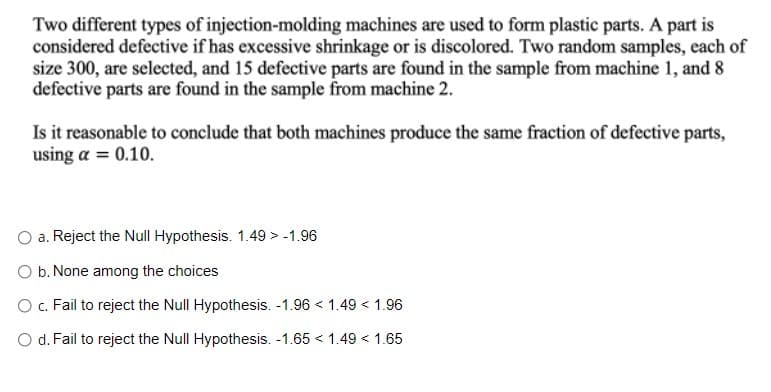 Two different types of injection-molding machines are used to form plastic parts. A part is
considered defective if has excessive shrinkage or is discolored. Two random samples, each of
size 300, are selected, and 15 defective parts are found in the sample from machine 1, and 8
defective parts are found in the sample from machine 2.
Is it reasonable to conclude that both machines produce the same fraction of defective parts,
using a = 0.10.
a. Reject the Null Hypothesis. 1.49 > -1.96
b. None among the choices
O c. Fail to reject the Null Hypothesis. -1.96 < 1.49 < 1.96
O d. Fail to reject the Null Hypothesis. -1.65 < 1.49 < 1.65