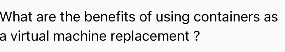 What are the benefits of using containers as
a virtual machine replacement ?
