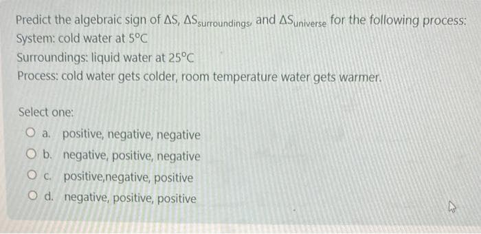 Predict the algebraic sign of AS, AS surroundings, and ASuniverse for the following process:
System: cold water at 5°C
Surroundings: liquid water at 25°C
Process: cold water gets colder, room temperature water gets warmer.
Select one:
O a. positive, negative, negative
O b. negative, positive, negative
O c. positive,negative, positive
O d. negative, positive, positive
A