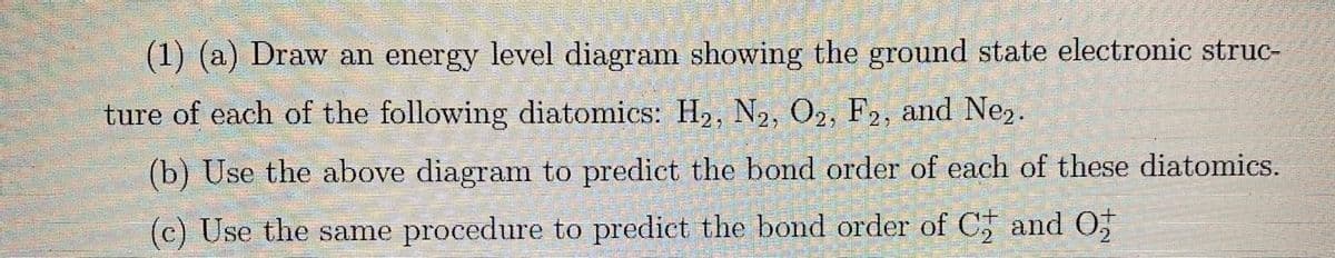 (1) (a) Draw an energy level diagram showing the ground state electronic struc-
ture of each of the following diatomics: H₂, N2, O2, F2, and Ne₂.
(b) Use the above diagram to predict the bond order of each of these diatomics.
(c) Use the same procedure to predict the bond order of C and O