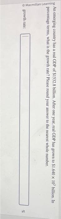 An emerging country has a real GDP of $1532.8 billion. After one year, real GDP has grown to $1.640 x 103³ billion..
percentage terms, what is the growth rate? Please round your answer to the nearest whole number.
Macmillan Learning
growth rate:
de