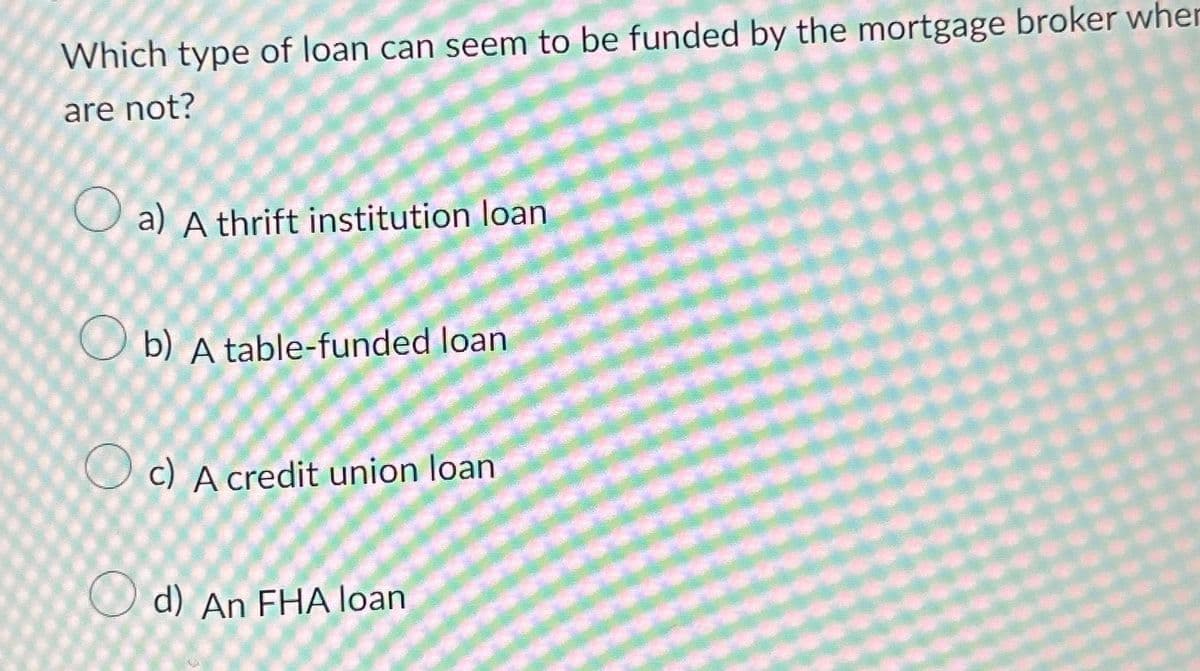 Which type of loan can seem to be funded by the mortgage broker when
are not?
a) A thrift institution loan
Ob) A table-funded loan
c) A credit union loan
d) An FHA loan