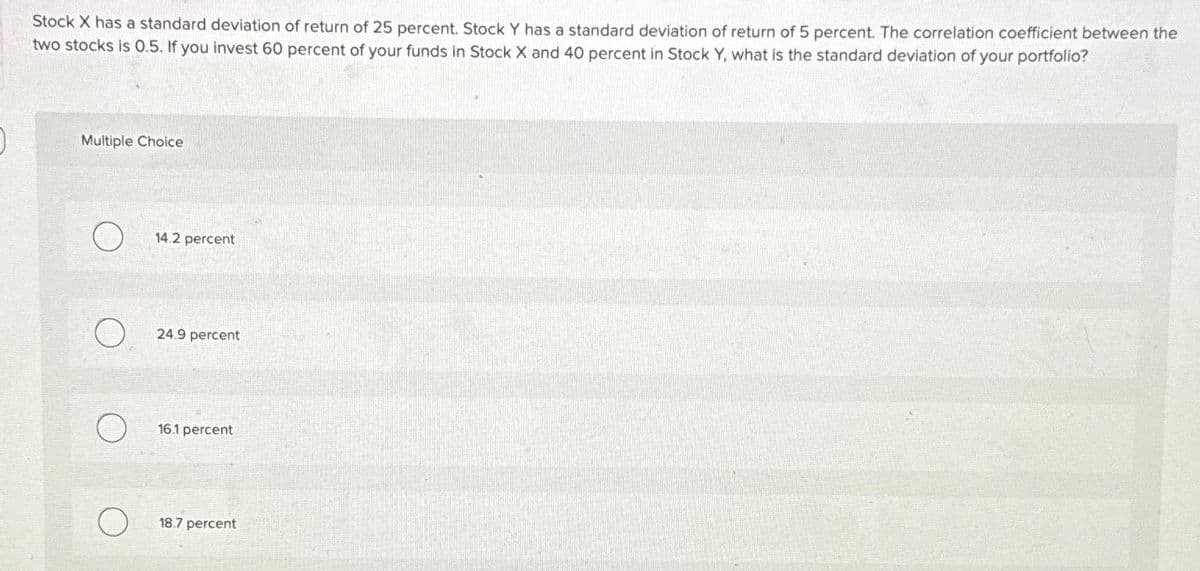 Stock X has a standard deviation of return of 25 percent. Stock Y has a standard deviation of return of 5 percent. The correlation coefficient between the
two stocks is 0.5. If you invest 60 percent of your funds in Stock X and 40 percent in Stock Y, what is the standard deviation of your portfolio?
Multiple Choice
O
14.2 percent
24.9 percent
16.1 percent
18.7 percent