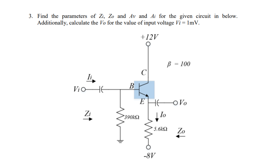 3. Find the parameters of Zi, Zo and Av and Ai for the given circuit in below.
Additionally, calculate the Vo for the value of input voltage Vi = 1mV.
+12V
B = 100
%3D
C
li
B
EHE
OVo
Zi
lo
390k2
* 5.6kQ
Zo
-8V
