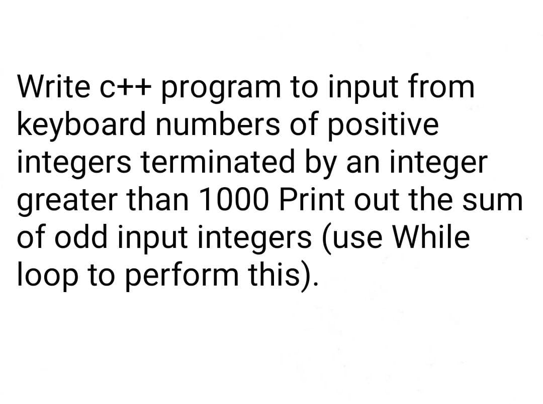 Write c++ program to input from
keyboard numbers of positive
integers terminated by an integer
greater than 1000 Print out the sum
of odd input integers (use While
loop to perform this).
