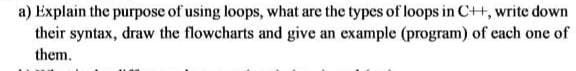 a) Explain the purpose of using loops, what are the types of loops in C++, write down
their syntax, draw the flowcharts and give an example (program) of cach one of
them.

