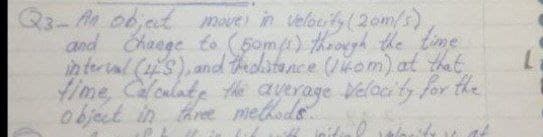 Q3-A obat moue in velacty (2om/s)
and Chaege to (fom) through the time
in ter l (4s), and theolitance (kom) at that
fime, Caloulate the average Velacity for the
object in three methods
