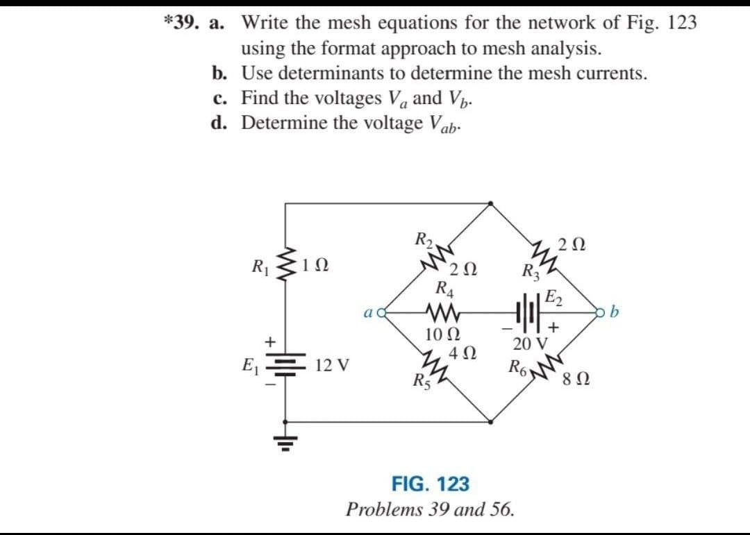 *39. a. Write the mesh equations for the network of Fig. 123
using the format approach to mesh analysis.
b. Use determinants to determine the mesh currents.
c. Find the voltages Va and V.
d. Determine the voltage Vab-
R2
2Ω
R1
R4
E2
a
10 Ω
4Ω
20 V
E = 12 V
R6
R5
FIG. 123
Problems 39 and 56.
