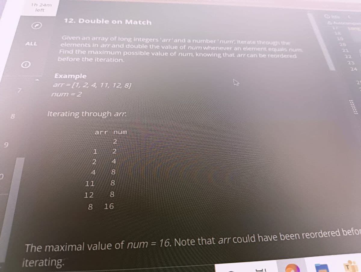 9
8
1h 24m
left
ALL
12. Double on Match
Given an array of long integers 'arr' and a number 'num', iterate through the
elements in arr and double the value of num whenever an element equals num.
Find the maximum possible value of num, knowing that arr can be reordered
before the iteration.
Example
arr = [1, 2, 4, 11, 12, 8]
num = 2
Iterating through arr
arr num
7
2
4
11
~ ~ 00 00 00
2
2
4
8
8
12 8
8
16
21
22
23
The maximal value of num = 16. Note that arr could have been reordered befor
iterating.