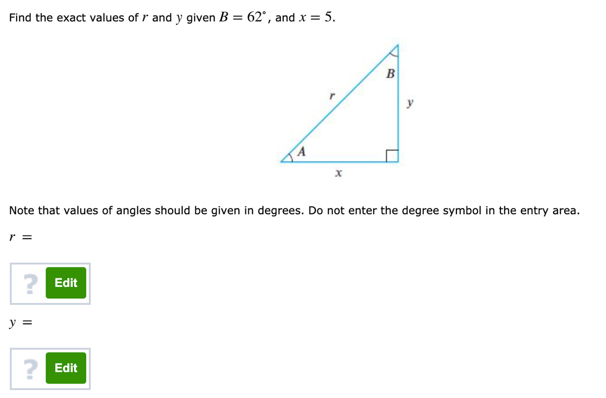 Find the exact values of r and y given B = 62°, and x = 5.
%3D
В
Note that values of angles should be given in degrees. Do not enter the degree symbol in the entry area.
r =
2 Edit
y =
2 Edit
