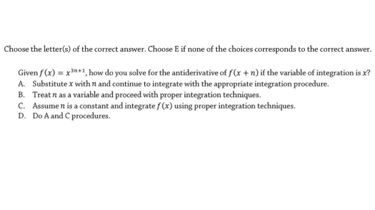 Choose the letter(s) of the correct answer. Choose E if none of the choices corresponds to the correct
answer.
Given f (x) = x³n+1, how do you solve for the antiderivative of f (x + n) if the variable of integration is x?
A. Substitute x with n and continue to integrate with the appropriate integration procedure.
B. Treat n as a variable and proceed with proper integration techniques.
C. Assume n is a constant and integrate f (x) using proper integration techniques.
D. Do A and C procedures.
