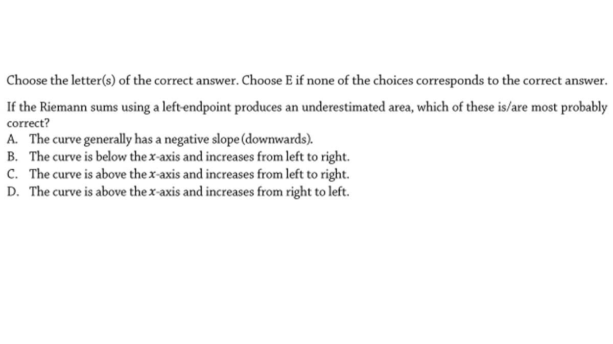 Choose the letter(s) of the correct answer. Choose E if none of the choices corresponds to the correct answer.
If the Riemann sums using a left-endpoint produces an underestimated area, which of these is/are most probably
correct?
A. The curve generally has a negative slope (downwards).
B. The curve is below the x-axis and increases from left to right.
C. The curve is above the x-axis and increases from left to right.
D. The curve is above the x-axis and increases from right to left.
