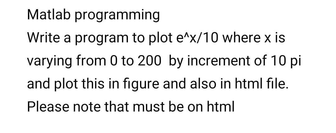 Matlab programming
Write a program to plot e^x/10 where x is
varying from 0 to 200 by increment of 10 pi
and plot this in figure and also in html file.
Please note that must be on html
