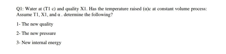 Q1: Water at (T1 c) and quality X1. Has the temperature raised (a)c at constant volume process:
Assume T1, X1, and a . determine the following?
1- The new quality
2- The new pressure
3- New internal energy
