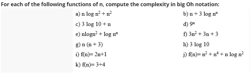 For each of the following functions of n, compute the complexity in big Oh notation:
a) n log n² + n²
b) n + 3 log nª
c) 3 log 10 + n
d) 9ª
e) nlogn? + log n
f) 3n? + 3n + 3
g) n (n + 3)
h) 3 log 10
i) f(n)= 2n+1
j) f(n)= n² + nª +n log n²
k) f(n)= 3+4
