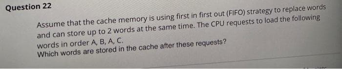 Question 22
Assume that the cache memory is using first in first out (FIFO) strategy to replace words
and can store up to 2 words at the same time. The CPU requests to load the following
words in order A, B, A, C.
Which words are stored in the cache after these requests?
