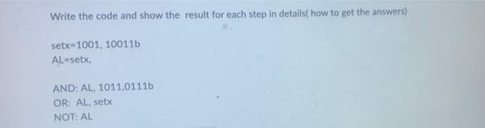 Write the code and show the result for each step in details( how to get the answers)
setx=1001, 10011b
AL-setx,
AND: AL, 1011,0111b
OR: AL, setx
NOT: AL
