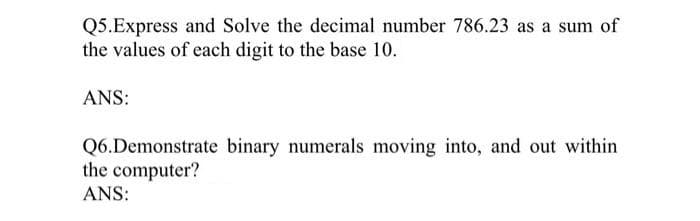 Q5.Express and Solve the decimal number 786.23 as a sum of
the values of each digit to the base 10.
ANS:
Q6.Demonstrate binary numerals moving into, and out within
the computer?
ANS:
