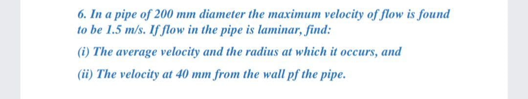 6. In a pipe of 200 mm diameter the maximum velocity of flow is found
to be 1.5 m/s. If flow in the pipe is laminar, find:
(i) The average velocity and the radius at which it occurs, and
(ii) The velocity at 40 mm from the wall pf the pipe.
