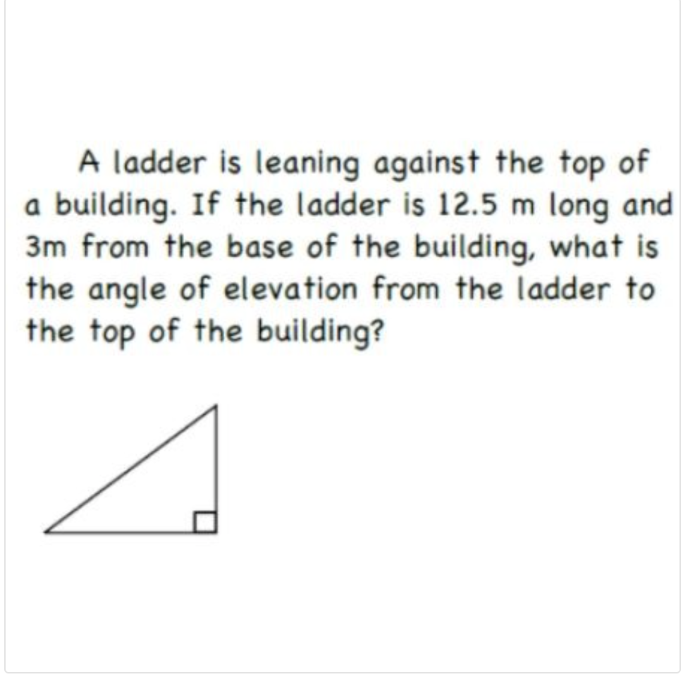 A ladder is leaning against the top of
a building. If the ladder is 12.5 m long and
3m from the base of the building, what is
the angle of elevation from the ladder to
the top of the building?
