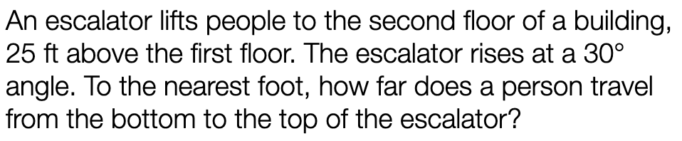 An escalator lifts people to the second floor of a building,
25 ft above the first floor. The escalator rises at a 30°
angle. To the nearest foot, how far does a person travel
from the bottom to the top of the escalator?
