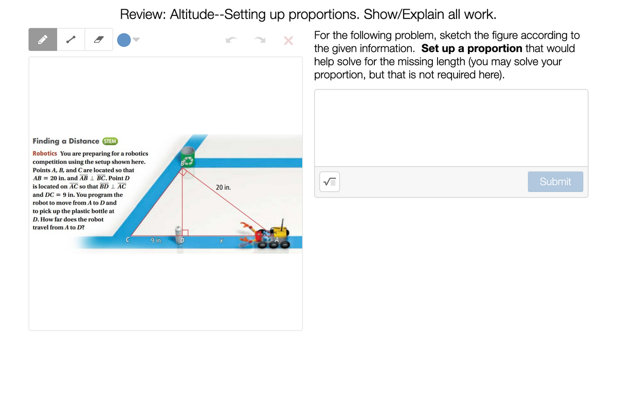 Review: Altitude--Setting up proportions. Show/Explain all work.
For the following problem, sketch the figure according to
the given information. Set up a proportion that would
help solve for the missing length (you may solve your
proportion, but that is not required here).
Finding a Distance STEM
Robotics You are preparing for a robotics
competition using the setup shown here.
Points A, B, and Care located so that
AB = 20 in. and AB 1 BC. Point D
Submit
is located on AC so that BD 1 AC
and DC = 9 in. You program the
20 in.
robot to move from A to D and
to pick up the plastic bottle at
D. How far does the robot
travel from A to D?
9 in.
