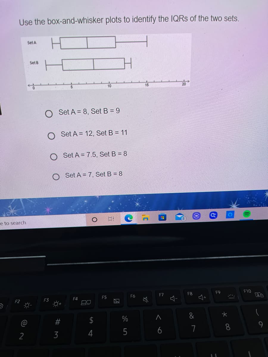 Use the box-and-whisker plots to identify the IQRS of the two sets.
SetA
Set B
15
O Set A = 8, Set B = 9
Set A = 12, Set B = 11
Set A = 7.5, Set B = 8
Set A = 7, Set B = 8
e to search
F9
F10
F7
F8
F5
F6
F4
F3
-Ö+
&
%
4
5
6
7
3
%24
