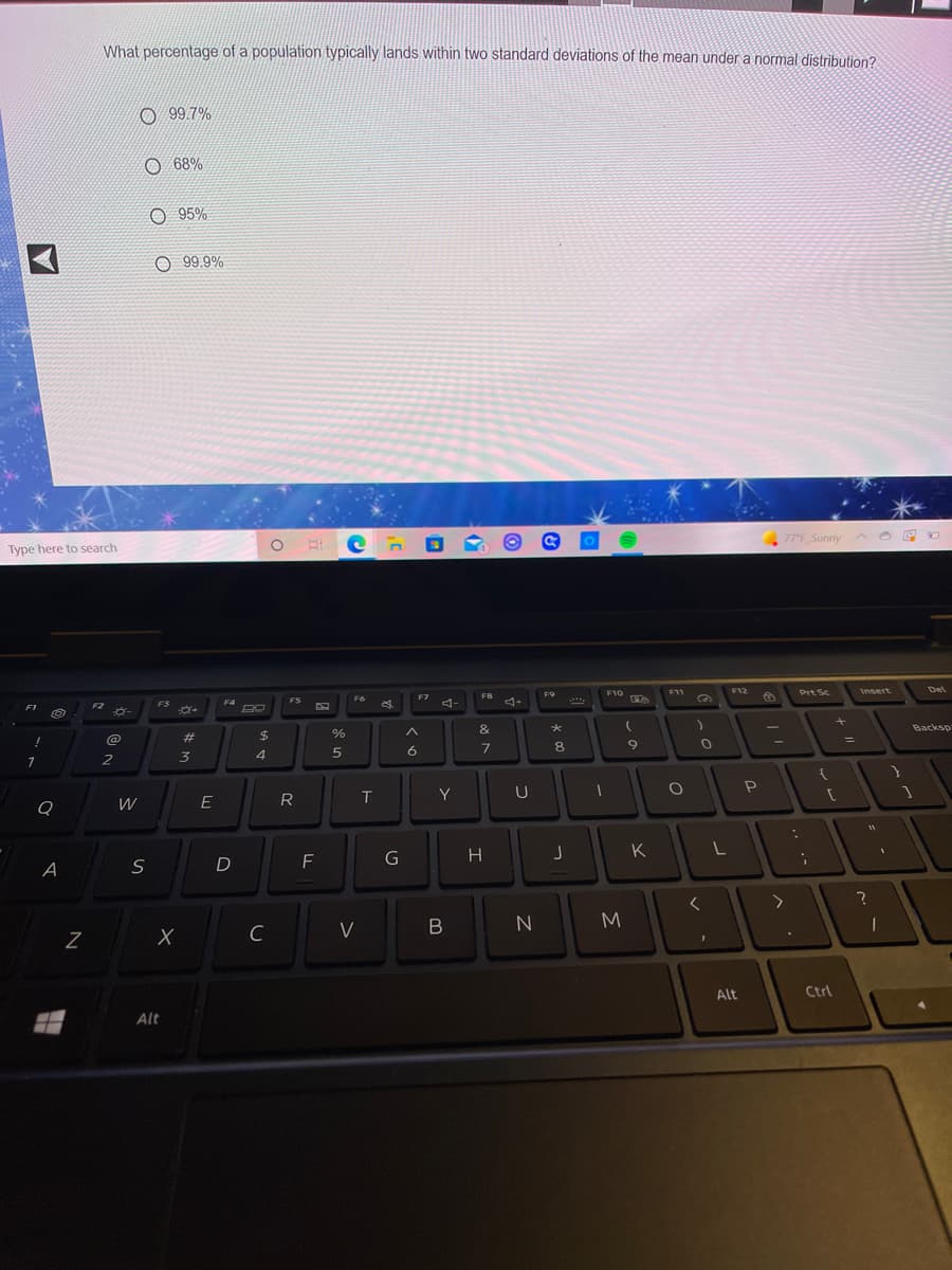 What percentage of a population typically lands within two standard deviations of the mean under a normal distribution?
O 99.7%
O 68%
O 95%
99.9%
77°F Sunny
Type here to search
F12
Prt Sc
Del
F9
F10
F11
Insert
FS
F6
F7
4-
FZ
F3
F4
&
Backsp
@
23
%24
%3D
5
6
7
2
3
4
R
T
Y
U
Q
H
K
F
A
M.
C
V
Alt
Ctrl
Alt
