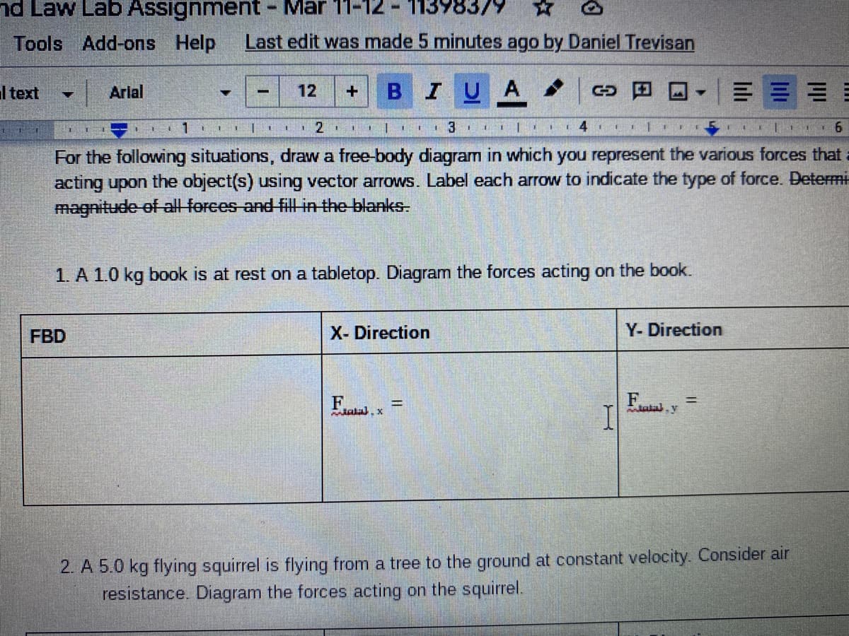 nd Law Lab Assignment- Mar 11-12
113983/9 *
Tools Add-ons Help
Last edit was made 5 minutes ago by Daniel Trevisan
I text
I Arlal
12
BIUA
一
1211 I
6
For the following situations, draw a free-body diagram in which you represent the various forces that
acting upon the object(s) using vector arrows. Label each arrow to indicate the type of force. Determi
magnitude of all forces and fill in the blanks.
1. A 1.0 kg book is at rest on a tabletop. Diagram the forces acting on the book.
FBD
X- Direction
Y- Direction
F
alal. v
2. A 5.0 kg flying squirrel is flying from a tree to the ground at constant velocity. Consider air
resistance. Diagram the forces acting on the squirrel.
