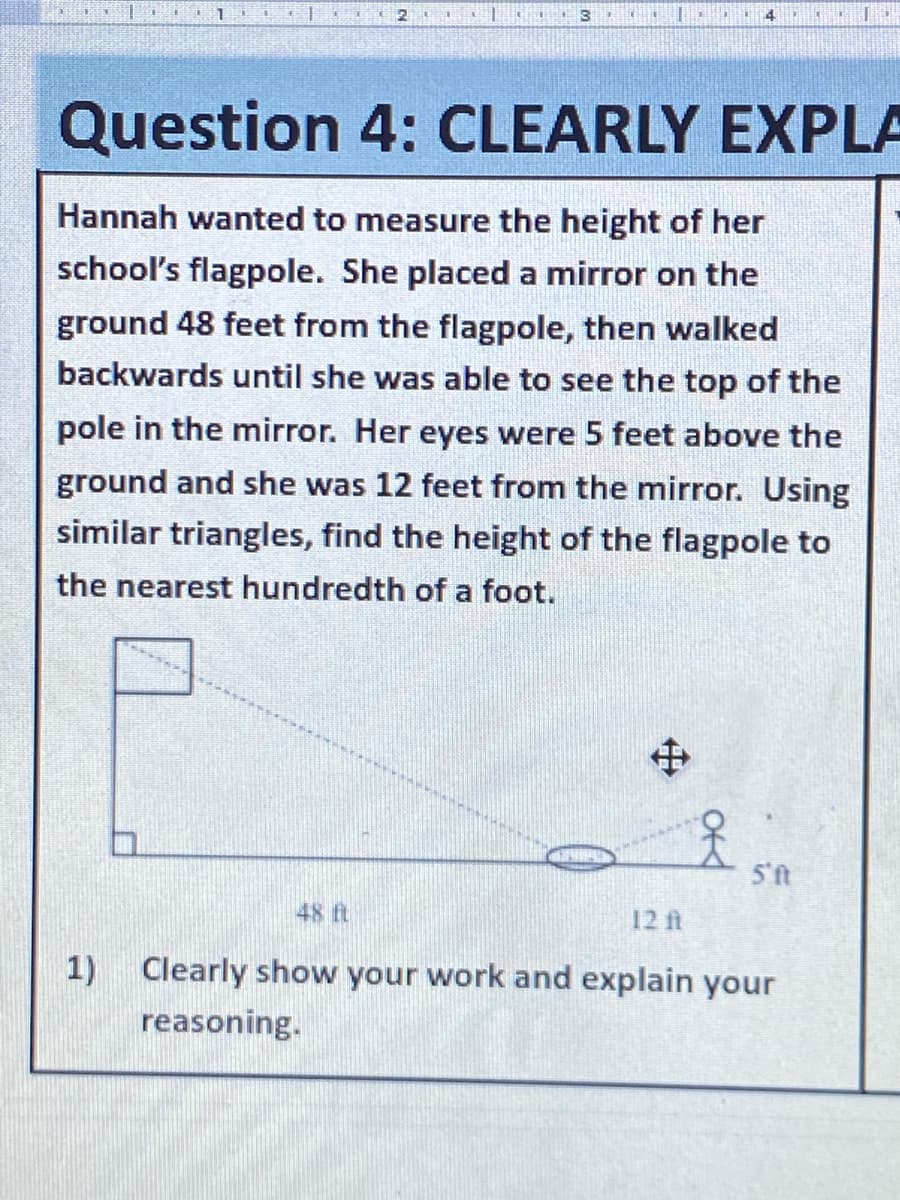 Question 4: CLEARLY EXPLA
Hannah wanted to measure the height of her
school's flagpole. She placed a mirror on the
ground 48 feet from the flagpole, then walked
backwards until she was able to see the top of the
pole in the mirror. Her eyes were 5 feet above the
ground and she was 12 feet from the mirror. Using
similar triangles, find the height of the flagpole to
the nearest hundredth of a foot.
中
48 ft
12 ft
1)
Clearly show your work and explain your
reasoning.
