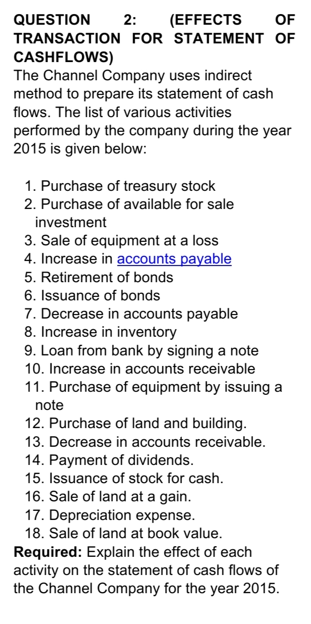 QUESTION
2:
(EFFECTS
OF
TRANSACTION FOR STATEMENT OF
CASHFLOWS)
The Channel Company uses indirect
method to prepare its statement of cash
flows. The list of various activities
performed by the company during the year
2015 is given below:
1. Purchase of treasury stock
2. Purchase of available for sale
investment
3. Sale of equipment at a loss
4. Increase in accounts payable
5. Retirement of bonds
6. Issuance of bonds
7. Decrease in accounts payable
8. Increase in inventory
9. Loan from bank by signing a note
10. Increase in accounts receivable
11. Purchase of equipment by issuing a
note
12. Purchase of land and building.
13. Decrease in accounts receivable.
14. Payment of dividends.
15. Issuance of stock for cash.
16. Sale of land at a gain.
17. Depreciation expense.
18. Sale of land at book value.
Required: Explain the effect of each
activity on the statement of cash flows of
the Channel Company for the year 2015.
