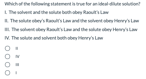 Which of the following statement is true for an ideal-dilute solution?
I. The solvent and the solute both obey Raoult's Law
II. The solute obey's Raoult's Law and the solvent obey Henry's Law
II. The solvent obey Raoult's Law and the solute obey Henry's Law
IV. The solute and solvent both obey Henry's Law
II
II
